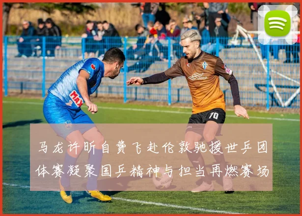 马龙许昕自费飞赴伦敦驰援世乒团体赛凝聚国乒精神与担当再燃赛场激情