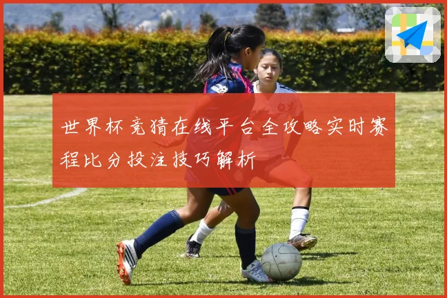 世界杯竞猜在线平台全攻略实时赛程比分投注技巧解析