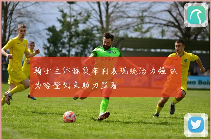 骑士主帅称莫布利表现统治力强 认为哈登到来助力显著