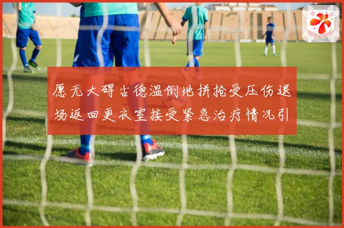 愿无大碍古德温倒地拼抢受压伤退场返回更衣室接受紧急治疗情况引关注