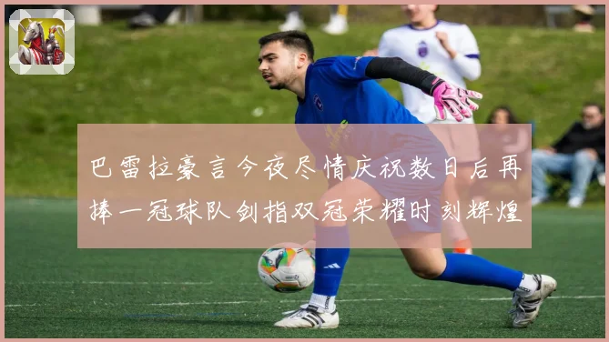 巴雷拉豪言今夜尽情庆祝数日后再捧一冠球队剑指双冠荣耀时刻辉煌