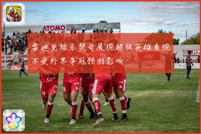 雷迪克称东契奇展现超级英雄表现不受外界争冠预测影响