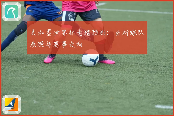 美加墨世界杯竞猜预测：分析球队表现与赛事走向
